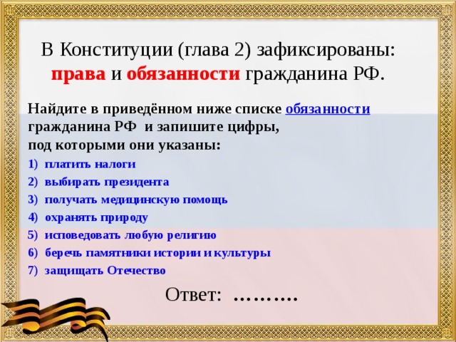 В Конституции (глава 2) зафиксированы:  права и обязанности гражданина РФ. Найдите в приведённом ниже списке обязанности гражданина РФ и запишите цифры, под которыми они указаны: платить налоги выбирать президента получать медицинскую помощь охранять природу исповедовать любую религию беречь памятники истории и культуры защищать Отечество  Ответ: ………. 