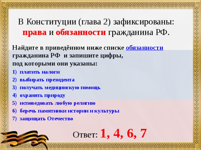 В Конституции (глава 2) зафиксированы:  права и обязанности гражданина РФ. Найдите в приведённом ниже списке обязанности гражданина РФ и запишите цифры, под которыми они указаны: платить налоги выбирать президента получать медицинскую помощь охранять природу исповедовать любую религию беречь памятники истории и культуры защищать Отечество  Ответ: 1, 4, 6, 7 