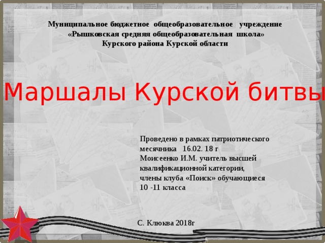 Муниципальное бюджетное  общеобразовательное учреждение  «Рышковская средняя общеобразовательная школа» Курского района Курской области Маршалы Курской битвы Проведено в рамках патриотического месячника 16.02. 18 г Моисеенко И.М. учитель высшей квалификационной категории, члены клуба «Поиск» обучающиеся 10 -11 класса С. Клюква 2018г 