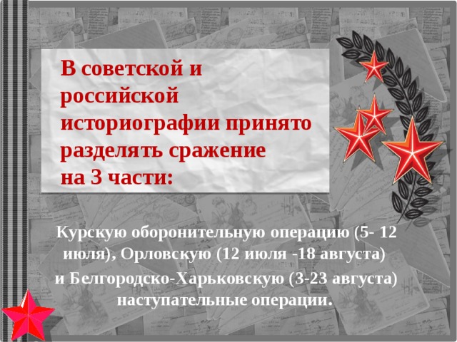В советской и российской историографии принято разделять сражение  на 3 части: Курскую оборонительную операцию (5- 12 июля), Орловскую (12 июля -18 августа) и Белгородско-Харьковскую (3-23 августа) наступательные операции. 