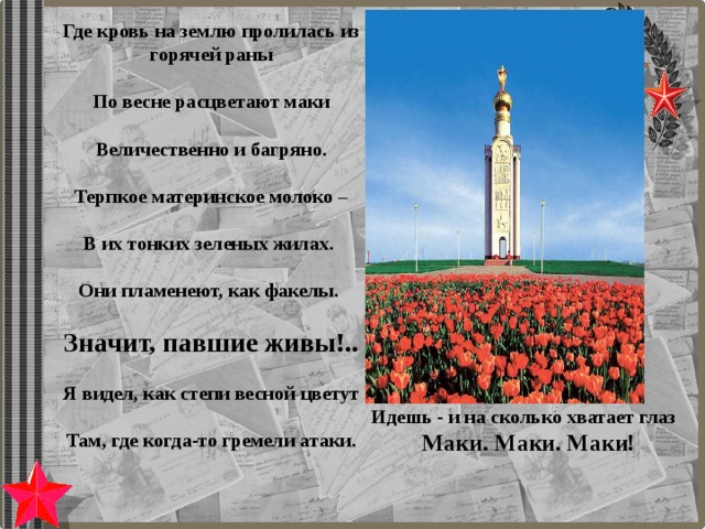 Где кровь на землю пролилась из горячей раны    По весне расцветают маки  Величественно и багряно.  Терпкое материнское молоко –    В их тонких зеленых жилах.   Они пламенеют, как факелы.  Значит, павшие живы!..    Я видел, как степи весной цветут    Там, где когда-то гремели атаки.  Идешь - и на сколько хватает глаз Маки. Маки. Маки! 