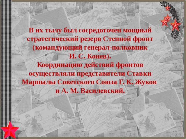 В их тылу был сосредоточен мощный стратегический резерв Степной фронт (командующий генерал-полковник  И. С. Конев).  Координацию действий фронтов осуществляли представители Ставки Маршалы Советского Союза Г. К. Жуков и А. М. Василевский.   