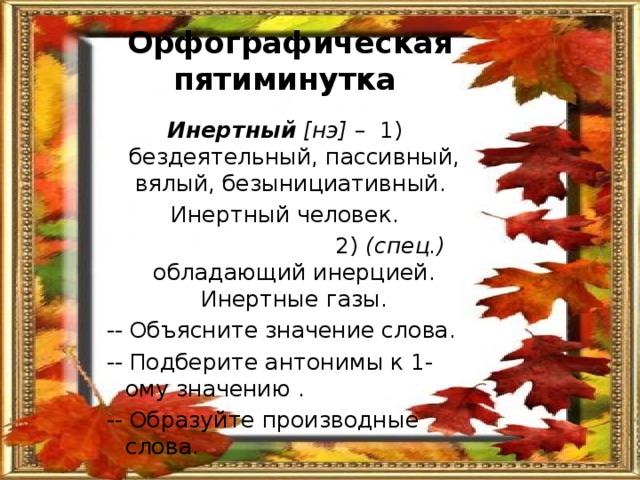 Орфографическая пятиминутка  Инертный [нэ] – 1) бездеятельный, пассивный, вялый, безынициативный. Инертный человек.  2) (спец.) обладающий инерцией. Инертные газы. -- Объясните значение слова. -- Подберите антонимы к 1-ому значению . -- Образуйте производные слова. 