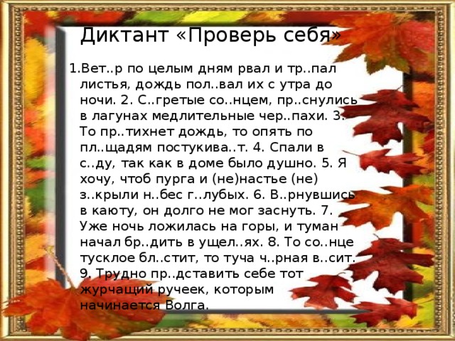 Диктант «Проверь себя» 1.Вет..р по целым дням рвал и тр..пал листья, дождь пол..вал их с утра до ночи. 2. С..гретые со..нцем, пр..снулись в лагунах медлительные чер..пахи. 3. То пр..тихнет дождь, то опять по пл..щадям постукива..т. 4. Спали в с..ду, так как в доме было душно. 5. Я хочу, чтоб пурга и (не)настье (не) з..крыли н..бес г..лубых. 6. В..рнувшись в каюту, он долго не мог заснуть. 7. Уже ночь ложилась на горы, и туман начал бр..дить в ущел..ях. 8. То со..нце тусклое бл..стит, то туча ч..рная в..сит. 9. Трудно пр..дставить себе тот журчащий ручеек, которым начинается Волга. 