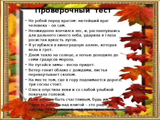 Проверочный тест  Не робей перед врагом: лютейший враг человека – он сам. Неожиданно кончился лес, и, распахнувшись для дальнего синего неба, ударила в глаза росистая яркость лугов. Я углубился в виноградную аллею, которая вела в грот. Днем таяло на солнце, а ночью доходило до семи градусов мороза. Не пугайся зимы – весна придет. Ветер гонит облако с дождями, листья перевертывает скопом. На месте том, где в гору поднимается дорога, три сосны стоят. Олеся опустила веки и со слабой улыбкой покачала головой. Если хочешь быть счастливым, будь им. Радость работы над книгой – это радость победы над временем, над пространством. 