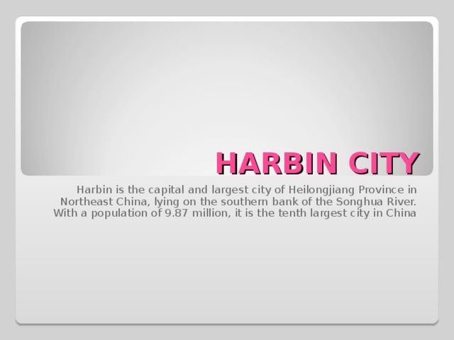 HARBIN CITY Harbin  is the capital and largest city of Heilongjiang Province in Northeast China, lying on the southern bank of the Songhua River. With a population of 9.87 million, it is the tenth largest city in China 