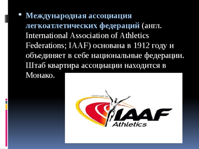 Международная ассоциация легкоатлетических федераций (англ. International Association of Athletics Federations; IAAF) основана в 1912 году и объединяет в себе национальные федерации. Штаб квартира ассоциации находится в Монако.   