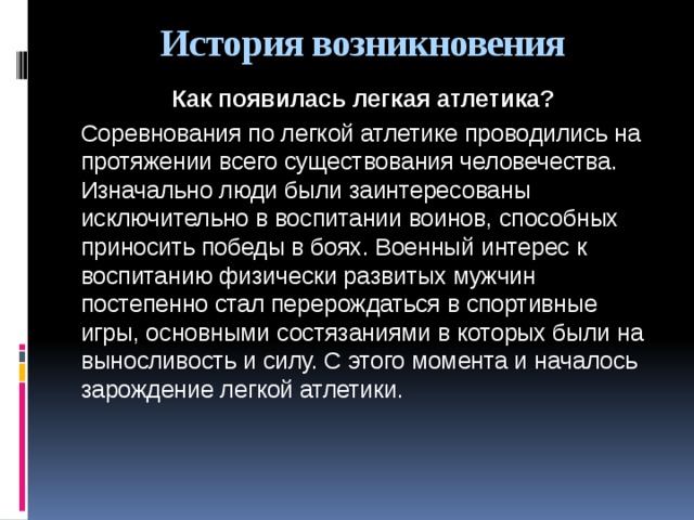 История возникновения Как появилась легкая атлетика? Соревнования по легкой атлетике проводились на протяжении всего существования человечества. Изначально люди были заинтересованы исключительно в воспитании воинов, способных приносить победы в боях. Военный интерес к воспитанию физически развитых мужчин постепенно стал перерождаться в спортивные игры, основными состязаниями в которых были на выносливость и силу. С этого момента и началось зарождение легкой атлетики.    