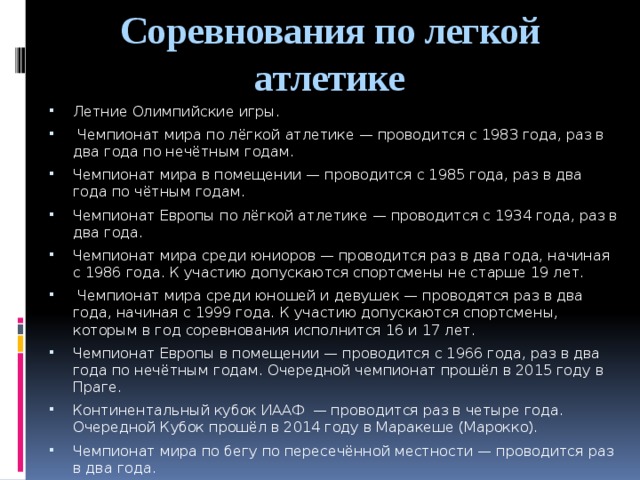 Соревнования по легкой атлетике Летние Олимпийские игры.  Чемпионат мира по лёгкой атлетике — проводится с 1983 года, раз в два года по нечётным годам. Чемпионат мира в помещении — проводится с 1985 года, раз в два года по чётным годам. Чемпионат Европы по лёгкой атлетике — проводится с 1934 года, раз в два года. Чемпионат мира среди юниоров — проводится раз в два года, начиная с 1986 года. К участию допускаются спортсмены не старше 19 лет.  Чемпионат мира среди юношей и девушек — проводятся раз в два года, начиная с 1999 года. К участию допускаются спортсмены, которым в год соревнования исполнится 16 и 17 лет. Чемпионат Европы в помещении — проводится с 1966 года, раз в два года по нечётным годам. Очередной чемпионат прошёл в 2015 году в Праге. Континентальный кубок ИААФ  — проводится раз в четыре года. Очередной Кубок прошёл в 2014 году в Маракеше (Марокко). Чемпионат мира по бегу по пересечённой местности — проводится раз в два года. Кубок мира по спортивной ходьбе — проводится каждые два года. 