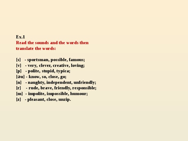 Ex.1   Read the sounds and the words then  translate the words:   [s] - sportsman, possible, famous;  [v] - very, clever, creative, loving;  [p] - polite, stupid, typica;  [əu] - know, so, close, go;  [n] - naughty, independent, unfriendly;  [r] - rude, brave, friendly, responsible;  [m] - impolite, impossible, humour;  [z] - pleasant, close, unzip.