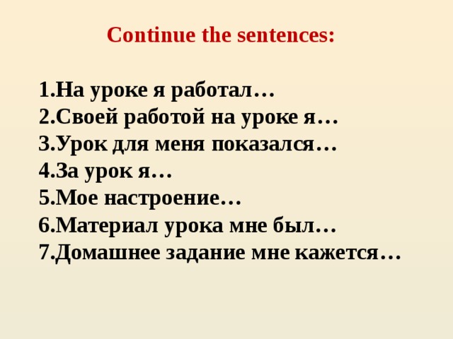 Continue the sentences:   1.На уроке я работал…  2.Своей работой на уроке я…  3.Урок для меня показался…  4.За урок я…  5.Мое настроение…  6.Материал урока мне был…  7.Домашнее задание мне кажется…