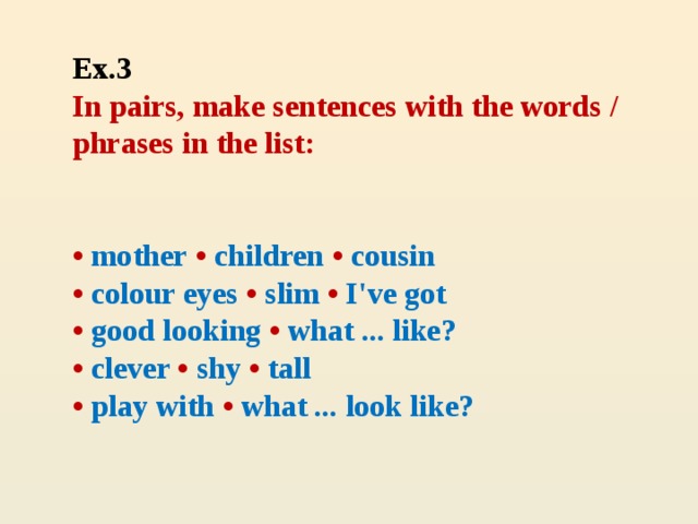 Ex.3  In pairs, make sentences with the words / phrases in the list:     • mother • children • cousin  • colour eyes • slim • I've got  • good looking • what ... like?  • clever • shy • tall  • play with • what ... look like?