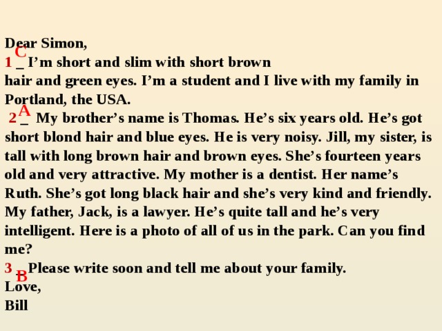 Dear Simon,  1 _ I’m short and slim with short brown  hair and green eyes. I’m a student and I live with my family in Portland, the USA.   2 _ My brother’s name is Thomas. He’s six years old. He’s got short blond hair and blue eyes. He is very noisy. Jill, my sister, is tall with long brown hair and brown eyes. She’s fourteen years old and very attractive. My mother is a dentist. Her name’s Ruth. She’s got long black hair and she’s very kind and friendly. My father, Jack, is a lawyer. He’s quite tall and he’s very intelligent. Here is a photo of all of us in the park. Can you find me?  3 _ Please write soon and tell me about your family.  Love,  Bill   C A  B