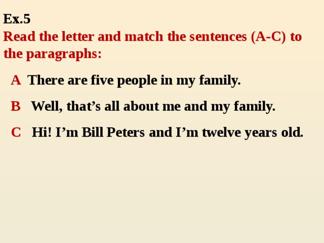 Ex.5  Read the letter and match the sentences (A-C) to the paragraphs: A There are five people in my family. В Well, that’s all about me and my family. С Hi! I’m Bill Peters and I’m twelve years old.