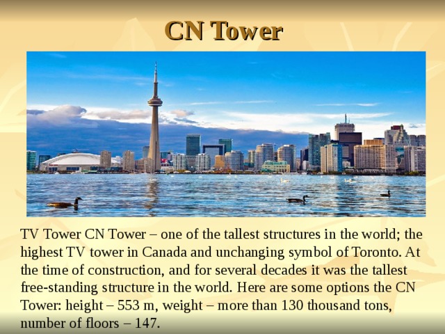 CN Tower TV Tower CN Tower – one of the tallest structures in the world; the highest TV tower in Canada and unchanging symbol of Toronto. At the time of construction, and for several decades it was the tallest free-standing structure in the world. Here are some options the CN Tower: height – 553 m, weight – more than 130 thousand tons, number of floors – 147. 