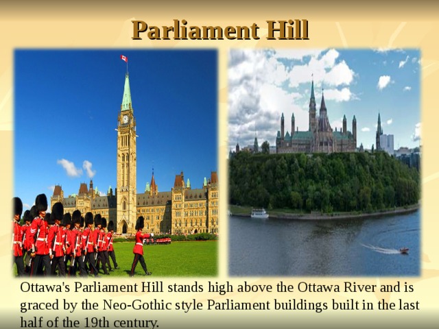 Parliament Hill Ottawa's Parliament Hill stands high above the Ottawa River and is graced by the Neo-Gothic style Parliament buildings built in the last half of the 19th century.   