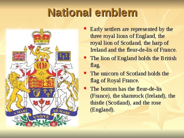 National emblem Early settlers are represented by the three royal lions of England, the royal lion of Scotland, the harp of Ireland and the fleur-de-lis of France. The lion of England holds the British flag. The unicorn of Scotland holds the flag of Royal France. The bottom has the fleur-de-lis (France), the shamrock (Ireland), the thistle (Scotland), and the rose (England).  
