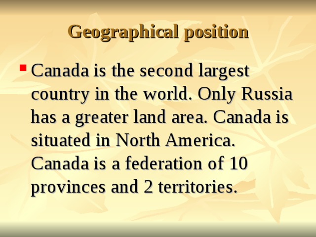 Geographical position Canada is the second largest country in the world. Only Russia has a greater land area. Canada is situated in North America. Canada is a federation of 10 provinces and 2 territories.  