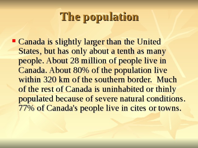 The population   Canada is slightly larger than the United States, but has only about a tenth as many people. About 28 million of people live in Canada. About 80% of the population live within 320 km of the southern border. Much of the rest of Canada is uninhabited or thinly populated because of severe natural conditions. 77% of Canada's people live in cites or towns.  