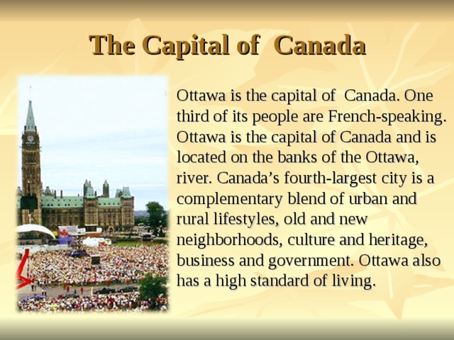 The Capital of Canada Ottawa is the capital of Canada. One third of its people are French-speaking. Ottawa is the capital of Canada and is located on the banks of the Ottawa, river. Canada’s fourth-largest city is a complementary blend of urban and rural lifestyles, old and new neighborhoods, culture and heritage, business and government. Ottawa also has a high standard of living.   