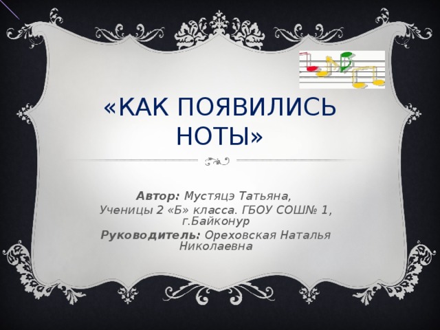 «КАК ПОЯВИЛИСЬ НОТЫ» Автор: Мустяцэ Татьяна, Ученицы 2 «Б» класса. ГБОУ СОШ№ 1, г.Байконур Руководитель: Ореховская Наталья Николаевна 