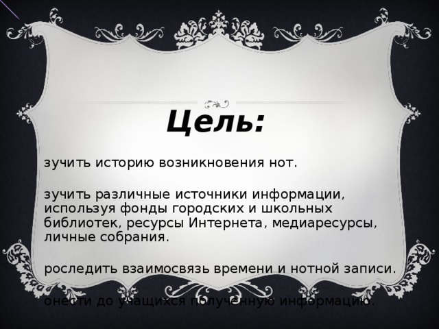  Цель: Изучить историю возникновения нот. Изучить различные источники информации, используя фонды городских и школьных библиотек, ресурсы Интернета, медиаресурсы, личные собрания. Проследить взаимосвязь времени и нотной записи. Донести до учащихся полученную информацию. 