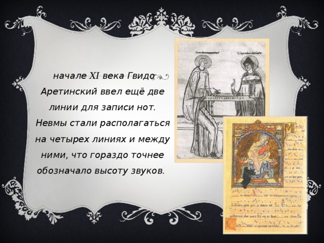 В начале XI века Гвидо Аретинский ввел ещё две линии для записи нот. Невмы стали располагаться на четырех линиях и между ними, что гораздо точнее обозначало высоту звуков. 