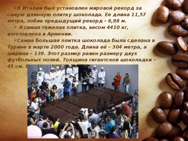 В Италии был установлен мировой рекорд за самую длинную плитку шоколада. Ее длина 11,57 метра, побив предыдущий рекорд - 6,98 м.  А самая тяжелая плитка, весом 4410 кг, изготовлена в Армении. Самая большая плитка шоколада была сделана в Турине в марте 2000 года. Длина её – 304 метра, а ширина – 139. Этот размер равен размеру двух футбольных полей. Толщина гигантской шоколадки – 45 см. Вкуснятина! 