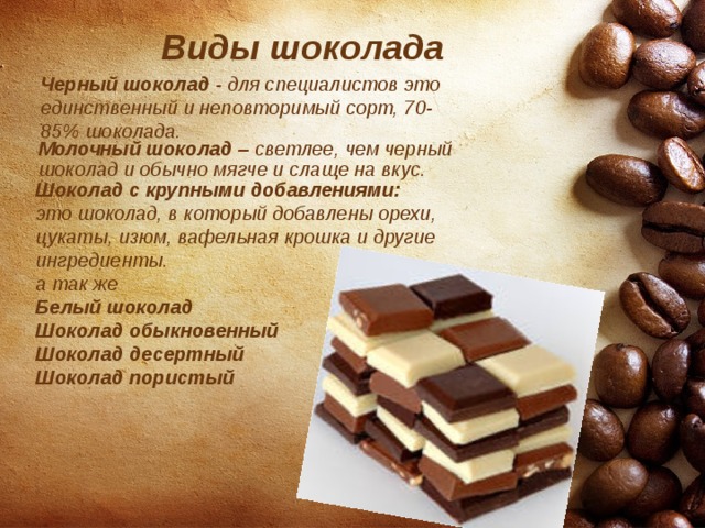  Виды шоколада  Где растут шоколадки? Черный шоколад - для специалистов это единственный и неповторимый сорт, 70-85% шоколада. Молочный шоколад – светлее, чем черный шоколад и обычно мягче и слаще на вкус. Шоколад с крупными добавлениями: это шоколад, в который добавлены орехи, цукаты, изюм, вафельная крошка и другие ингредиенты. а так же Белый шоколад Шоколад обыкновенный Шоколад десертный Шоколад пористый  Так ли вреден шоколад? 