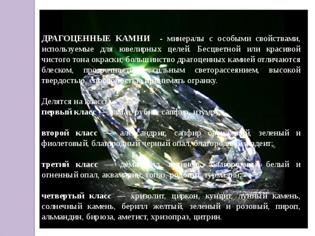 ДРАГОЦЕННЫЕ КАМНИ - минералы с особыми свойствами, используемые для ювелирных целей. Бесцветной или красивой чистого тона окраски; большинство драгоценных камней отличаются блеском, прозрачностью, сильным светорассеянием, высокой твердостью, способностью принимать огранку. Делятся на классы: первый класс — алмаз, рубин, сапфир, изумруд;  второй класс — александрит, сапфир оранжевый, зеленый и фиолетовый, благородный черный опал, благородный жадеит;  третий класс — демантоид, шпинель, благородный белый и огненный опал, аквамарин, топаз, родонит, турмалин; четвертый класс — хризолит, циркон, кунцит, лунный камень, солнечный камень, берилл желтый, зеленый и розовый, пироп, альмандин, бирюза, аметист, хризопраз, цитрин. 