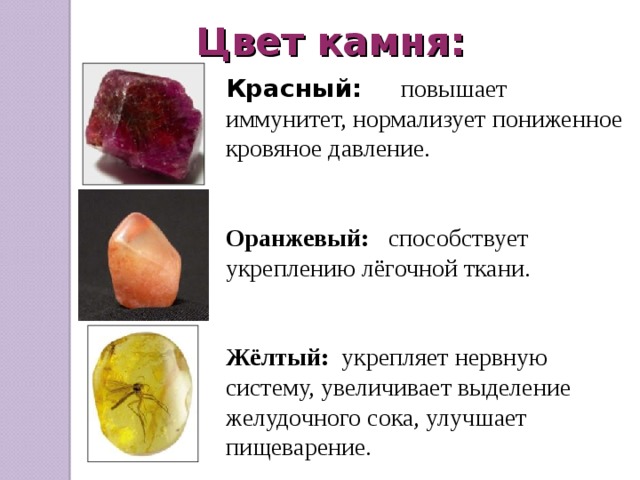 Цвет камня: Красный:   повышает иммунитет, нормализует пониженное кровяное давление. Оранжевый:  способствует укреплению лёгочной ткани. Жёлтый: укрепляет нервную систему, увеличивает выделение желудочного сока, улучшает пищеварение. 
