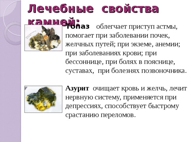 Лечебные свойства камней: Топаз   облегчает приступ астмы, помогает при заболевании почек, желчных путей; при экземе, анемии; при заболеваниях крови; при бессоннице, при болях в пояснице, суставах, при болезнях позвоночника. Азурит  очищает кровь и желчь, лечит нервную систему, применяется при депрессиях, способствует быстрому срастанию переломов. 