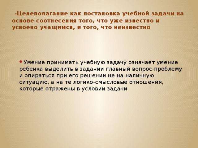   -Целеполагание как постановка учебной задачи на основе соотнесения того, что уже известно и усвоено учащимся, и того, что неизвестно Умение принимать учебную задачу означает умение ребенка выделить в задании главный вопрос-проблему и опираться при его решении не на наличную ситуацию, а на те логико-смысловые отношения, которые отражены в условии задачи. 