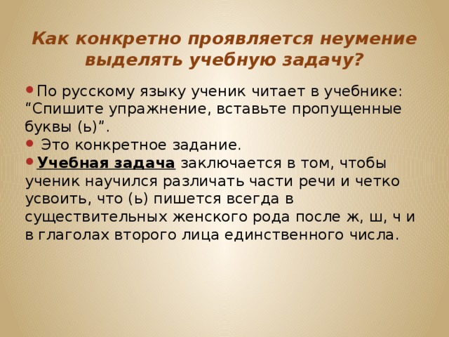 Как конкретно проявляется неумение выделять учебную задачу? По русскому языку ученик читает в учебнике: “Спишите упражнение, вставьте пропущенные буквы (ь)”.  Это конкретное задание. Учебная задача заключается в том, чтобы ученик научился различать части речи и четко усвоить, что (ь) пишется всегда в существительных женского рода после ж, ш, ч и в глаголах второго лица единственного числа. 