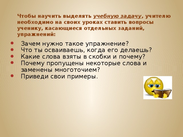 Чтобы научить выделять учебную задачу , учителю необходимо на своих уроках ставить вопросы ученику, касающиеся отдельных заданий, упражнений:   Зачем нужно такое упражнение? Что ты осваиваешь, когда его делаешь? Какие слова взяты в скобки и почему? Почему пропущены некоторые слова и заменены многоточием? Приведи свои примеры. 