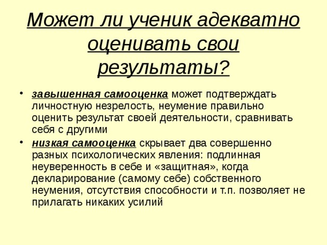  Может ли ученик адекватно оценивать свои результаты?   завышенная самооценка может подтверждать личностную незрелость, неумение правильно оценить результат своей деятельности, сравнивать себя с другими низкая самооценка скрывает два совершенно разных психологических явления: подлинная неуверенность в себе и «защитная», когда декларирование (самому себе) собственного неумения, отсутствия способности и т.п. позволяет не прилагать никаких усилий 