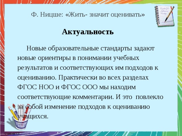 Ф. Ницше: «Жить- значит оценивать» Актуальность Новые образовательные стандарты задают новые ориентиры в понимании учебных результатов и соответствующих им подходов к оцениванию. Практически во всех разделах ФГОС НОО и ФГОС ООО мы находим соответствующие комментарии. И это повлекло за собой изменение подходов к оцениванию учащихся. 