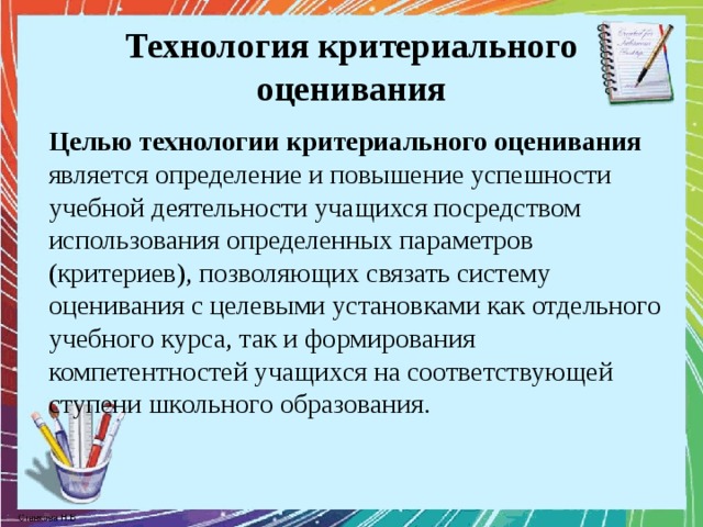 Технология критериального оценивания Целью технологии критериального оценивания является определение и повышение успешности учебной деятельности учащихся посредством использования определенных параметров (критериев), позволяющих связать систему оценивания с целевыми установками как отдельного учебного курса, так и формирования компетентностей учащихся на соответствующей ступени школьного образования. 