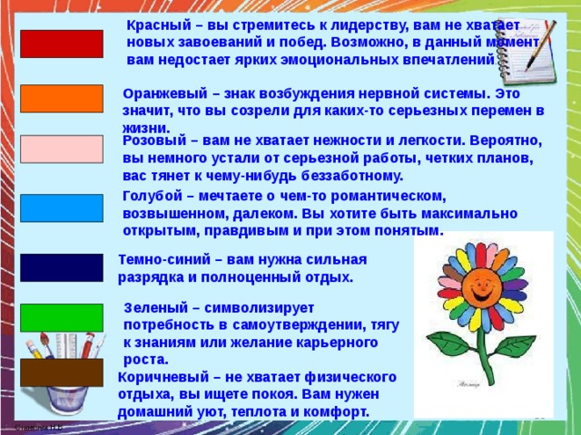 Красный – вы стремитесь к лидерству, вам не хватает новых завоеваний и побед. Возможно, в данный момент вам недостает ярких эмоциональных впечатлений . Оранжевый – знак возбуждения нервной системы. Это значит, что вы созрели для каких-то серьезных перемен в жизни. Розовый – вам не хватает нежности и легкости. Вероятно, вы немного устали от серьезной работы, четких планов, вас тянет к чему-нибудь беззаботному. Голубой – мечтаете о чем-то романтическом, возвышенном, далеком. Вы хотите быть максимально открытым, правдивым и при этом понятым. Темно-синий – вам нужна сильная разрядка и полноценный отдых. Зеленый – символизирует потребность в самоутверждении, тягу к знаниям или желание карьерного роста. Коричневый – не хватает физического отдыха, вы ищете покоя. Вам нужен домашний уют, теплота и комфорт.  