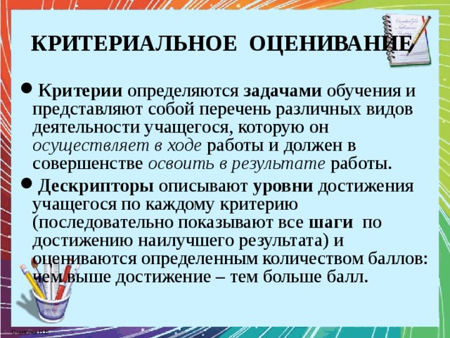 КРИТЕРИАЛЬНОЕ ОЦЕНИВАНИЕ Критерии определяются задачами обучения и представляют собой перечень различных видов деятельности учащегося, которую он осуществляет в  ходе работы и должен в совершенстве освоить в результате работы. Дескрипторы описывают уровни достижения учащегося по каждому критерию (последовательно показывают все шаги по достижению наилучшего результата) и оцениваются определенным количеством баллов: чем выше достижение – тем больше балл.  