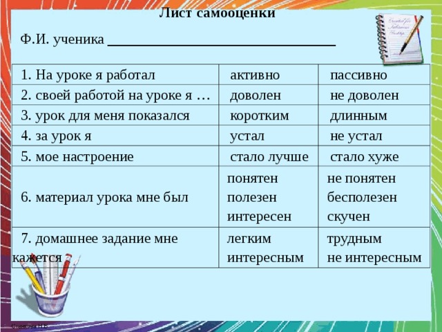 Лист самооценки Ф.И. ученика _______________________________ 1. На уроке я работал 2. своей работой на уроке я … активно пассивно доволен 3. урок для меня показался не доволен коротким 4. за урок я 5. мое настроение устал длинным стало лучше 6. материал урока мне был не устал стало хуже понятен полезен интересен 7. домашнее задание мне кажется не понятен бесполезен скучен легким интересным трудным не интересным 