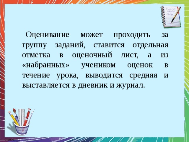 Оценивание может проходить за группу заданий, ставится отдельная отметка в оценочный лист, а из «набранных» учеником оценок в течение урока, выводится средняя и выставляется в дневник и журнал.   