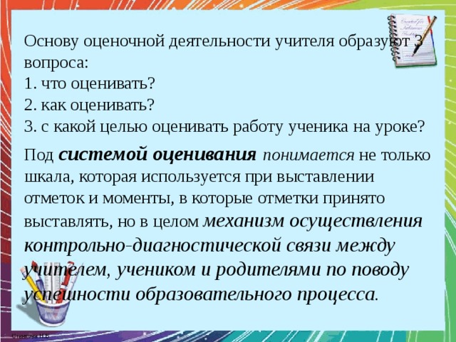 Основу оценочной деятельности учителя образуют 3 вопроса:  1. что оценивать?  2. как оценивать?  3. с какой целью оценивать работу ученика на уроке? Под системой оценивания понимается не только шкала, которая используется при выставлении отметок и моменты, в которые отметки принято выставлять, но в целом механизм осуществления контрольно-диагностической связи между учителем, учеником и родителями по поводу успешности образовательного процесса. 