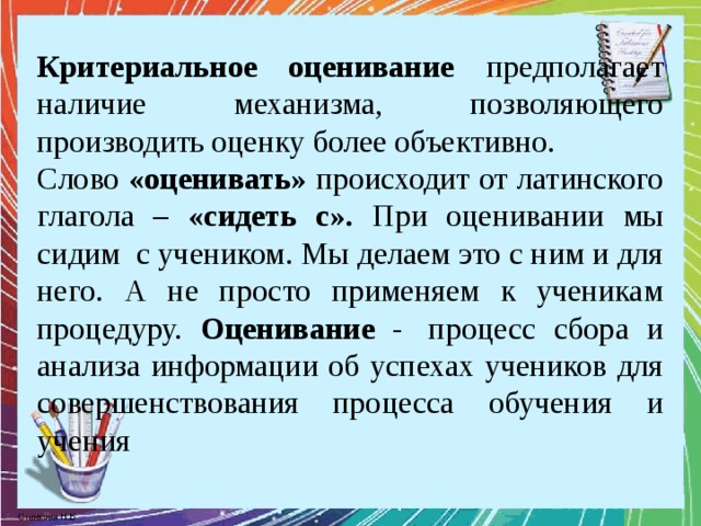 Критериальное оценивание предполагает наличие механизма, позволяющего производить оценку более объективно. Cлово «оценивать» происходит от латинского глагола – «сидеть с». При оценивании мы сидим  с учеником. Мы делаем это с ним и для него. А не просто применяем к ученикам процедуру. Оценивание -  процесс сбора и анализа информации об успехах учеников для совершенствования процесса обучения и учения 