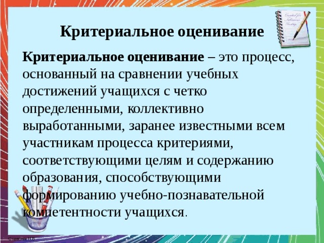 Критериальное оценивание Критериальное оценивание – это процесс, основанный на сравнении учебных достижений учащихся с четко определенными, коллективно выработанными, заранее известными всем участникам процесса критериями, соответствующими целям и содержанию образования, способствующими формированию учебно-познавательной компетентности учащихся . 