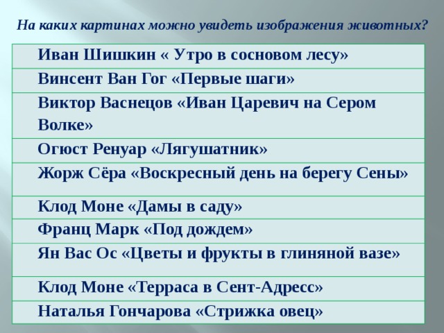 На каких картинах можно увидеть изображения животных? Иван Шишкин « Утро в сосновом лесу» Винсент Ван Гог «Первые шаги» Виктор Васнецов «Иван Царевич на Сером Волке» Огюст Ренуар «Лягушатник» Жорж Сёра «Воскресный день на берегу Сены» Клод Моне «Дамы в саду» Франц Марк «Под дождем» Ян Вас Ос «Цветы и фрукты в глиняной вазе» Клод Моне «Терраса в Сент-Адресс» Наталья Гончарова «Стрижка овец» 