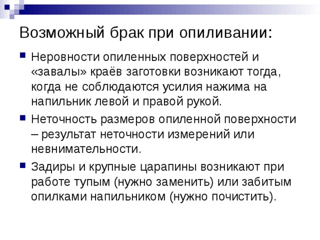 Возможный брак при опиливании: Неровности опиленных поверхностей и «завалы» краёв заготовки возникают тогда, когда не соблюдаются усилия нажима на напильник левой и правой рукой. Неточность размеров опиленной поверхности – результат неточности измерений или невнимательности. Задиры и крупные царапины возникают при работе тупым (нужно заменить) или забитым опилками напильником (нужно почистить). 