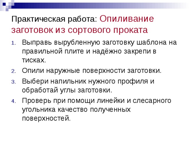 Практическая работа: Опиливание заготовок из сортового проката Выправь вырубленную заготовку шаблона на правильной плите и надёжно закрепи в тисках. Опили наружные поверхности заготовки. Выбери напильник нужного профиля и обработай углы заготовки. Проверь при помощи линейки и слесарного угольника качество полученных поверхностей.  