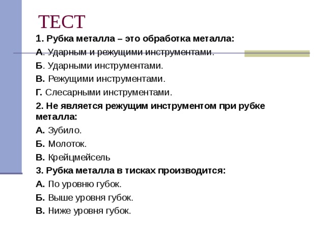 ТЕСТ 1 . Рубка металла – это обработка металла: А . Ударным и режущими инструментами. Б . Ударными инструментами. В. Режущими инструментами. Г. Слесарными инструментами. 2. Не является режущим инструментом при рубке металла: А. Зубило. Б. Молоток. В. Крейцмейсель 3. Рубка металла в тисках производится: А. По уровню губок. Б. Выше уровня губок. В. Ниже уровня губок. 