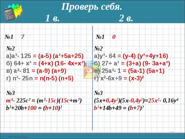 Проверь себя. 1 в. 2 в. № 1 7  № 1 0 № 2 № 2 а³- 125  = (а- 5 ) (а²+ 5 а+ 25 ) y ³-  64 = ( y -4) ( y ²+4 y +16) б) 64+  x ³ = ( 4+x ) ( 16 - 4x + x ²) в) а 2 - 81  = (а- 9 ) (а+ 9) г) n ³- 25n  = n ( n - 5 ) ( n + 5 ) б) 27 +  a ³ = ( 3+a ) ( 9 - 3a + a ²) в) 25 а 2 - 1  = ( 5 а- 1 ) ( 5 а+ 1) г) x 2 - 6x+9  = ( x - 3 ) 2   № 3 (5x+ 0,4y 2 )(5x- 0,4y 2 )= 25x 2 - 0,16y 4  № 3 b 2 +14b+49 = ( b + 7 ) 2 m 4 - 225c 2 = (m 2 - 15c )( 15c +m 2 )   b 2 +20b+ 100 = ( b + 10 ) 2    